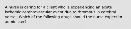 A nurse is caring for a client who is experiencing an acute ischemic cerebrovascular event due to thrombus in cerebral vessel. Which of the following drugs should the nurse expect to administer?