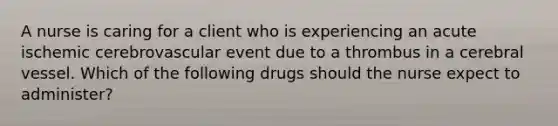 A nurse is caring for a client who is experiencing an acute ischemic cerebrovascular event due to a thrombus in a cerebral vessel. Which of the following drugs should the nurse expect to administer?