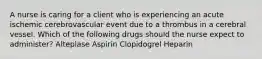 A nurse is caring for a client who is experiencing an acute ischemic cerebrovascular event due to a thrombus in a cerebral vessel. Which of the following drugs should the nurse expect to administer? Alteplase Aspirin Clopidogrel Heparin