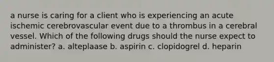 a nurse is caring for a client who is experiencing an acute ischemic cerebrovascular event due to a thrombus in a cerebral vessel. Which of the following drugs should the nurse expect to administer? a. alteplaase b. aspirin c. clopidogrel d. heparin