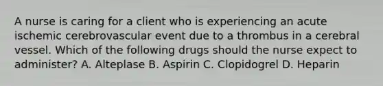 A nurse is caring for a client who is experiencing an acute ischemic cerebrovascular event due to a thrombus in a cerebral vessel. Which of the following drugs should the nurse expect to administer? A. Alteplase B. Aspirin C. Clopidogrel D. Heparin