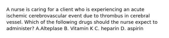 A nurse is caring for a client who is experiencing an acute ischemic cerebrovascular event due to thrombus in cerebral vessel. Which of the following drugs should the nurse expect to administer? A.Alteplase B. Vitamin K C. heparin D. aspirin
