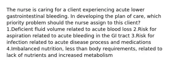 The nurse is caring for a client experiencing acute lower gastrointestinal bleeding. In developing the plan of care, which priority problem should the nurse assign to this client? 1.Deficient fluid volume related to acute blood loss 2.Risk for aspiration related to acute bleeding in the GI tract 3.Risk for infection related to acute disease process and medications 4.Imbalanced nutrition, less than body requirements, related to lack of nutrients and increased metabolism