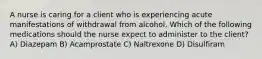 A nurse is caring for a client who is experiencing acute manifestations of withdrawal from alcohol. Which of the following medications should the nurse expect to administer to the client? A) Diazepam B) Acamprostate C) Naltrexone D) Disulfiram