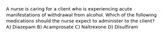 A nurse is caring for a client who is experiencing acute manifestations of withdrawal from alcohol. Which of the following medications should the nurse expect to administer to the client? A) Diazepam B) Acamprosate C) Naltrexone D) Disulfiram