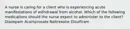 A nurse is caring for a client who is experiencing acute manifestations of withdrawal from alcohol. Which of the following medications should the nurse expect to administer to the client? Diazepam Acamprosate Naltrexone Disulfiram