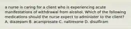 a nurse is caring for a client who is experiencing acute manifestations of withdrawal from alcohol. Which of the following medications should the nurse expect to administer to the client? A. diazepam B. acamprosate C. naltrexone D. disulfiram