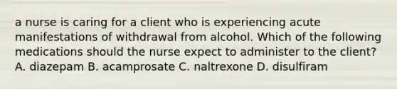 a nurse is caring for a client who is experiencing acute manifestations of withdrawal from alcohol. Which of the following medications should the nurse expect to administer to the client? A. diazepam B. acamprosate C. naltrexone D. disulfiram