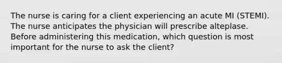 The nurse is caring for a client experiencing an acute MI (STEMI). The nurse anticipates the physician will prescribe alteplase. Before administering this medication, which question is most important for the nurse to ask the client?