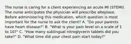 The nurse is caring for a client experiencing an acute MI (STEMI). The nurse anticipates the physician will prescribe alteplase. Before administering this medication, which question is most important for the nurse to ask the client? A. "Do your parents have heart disease?" B. "What is your pain level on a scale of 1 to 10?" C. "How many sublingual nitroglycerin tablets did you take?" D. "What time did your chest pain start today?"