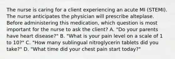 The nurse is caring for a client experiencing an acute MI (STEMI). The nurse anticipates the physician will prescribe alteplase. Before administering this medication, which question is most important for the nurse to ask the client? A. "Do your parents have heart disease?" B. "What is your pain level on a scale of 1 to 10?" C. "How many sublingual nitroglycerin tablets did you take?" D. "What time did your chest pain start today?"