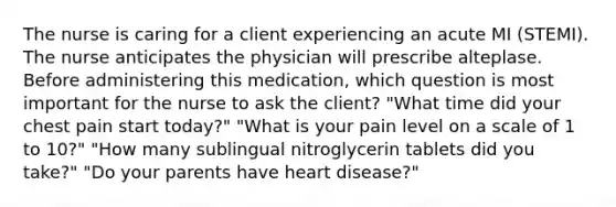 The nurse is caring for a client experiencing an acute MI (STEMI). The nurse anticipates the physician will prescribe alteplase. Before administering this medication, which question is most important for the nurse to ask the client? "What time did your chest pain start today?" "What is your pain level on a scale of 1 to 10?" "How many sublingual nitroglycerin tablets did you take?" "Do your parents have heart disease?"