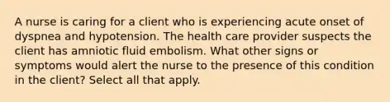 A nurse is caring for a client who is experiencing acute onset of dyspnea and hypotension. The health care provider suspects the client has amniotic fluid embolism. What other signs or symptoms would alert the nurse to the presence of this condition in the client? Select all that apply.