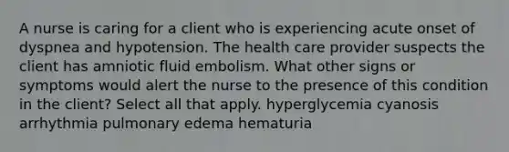 A nurse is caring for a client who is experiencing acute onset of dyspnea and hypotension. The health care provider suspects the client has amniotic fluid embolism. What other signs or symptoms would alert the nurse to the presence of this condition in the client? Select all that apply. hyperglycemia cyanosis arrhythmia pulmonary edema hematuria