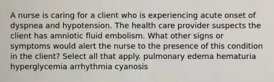 A nurse is caring for a client who is experiencing acute onset of dyspnea and hypotension. The health care provider suspects the client has amniotic fluid embolism. What other signs or symptoms would alert the nurse to the presence of this condition in the client? Select all that apply. pulmonary edema hematuria hyperglycemia arrhythmia cyanosis