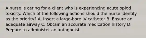 A nurse is caring for a client who is experiencing acute opiod toxicity. Which of the following actions should the nurse identify as the priority? A. Insert a large-bore IV catheter B. Ensure an adequate airway C. Obtain an accurate medication history D. Prepare to administer an antagonist