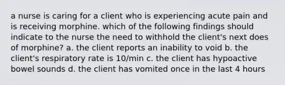 a nurse is caring for a client who is experiencing acute pain and is receiving morphine. which of the following findings should indicate to the nurse the need to withhold the client's next does of morphine? a. the client reports an inability to void b. the client's respiratory rate is 10/min c. the client has hypoactive bowel sounds d. the client has vomited once in the last 4 hours