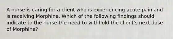 A nurse is caring for a client who is experiencing acute pain and is receiving Morphine. Which of the following findings should indicate to the nurse the need to withhold the client's next dose of Morphine?