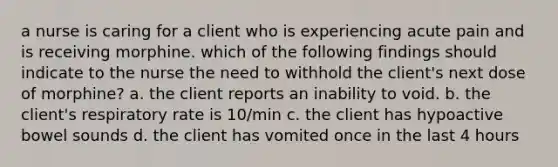 a nurse is caring for a client who is experiencing acute pain and is receiving morphine. which of the following findings should indicate to the nurse the need to withhold the client's next dose of morphine? a. the client reports an inability to void. b. the client's respiratory rate is 10/min c. the client has hypoactive bowel sounds d. the client has vomited once in the last 4 hours