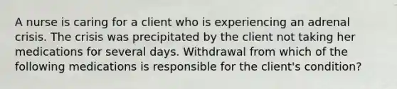 A nurse is caring for a client who is experiencing an adrenal crisis. The crisis was precipitated by the client not taking her medications for several days. Withdrawal from which of the following medications is responsible for the client's condition?