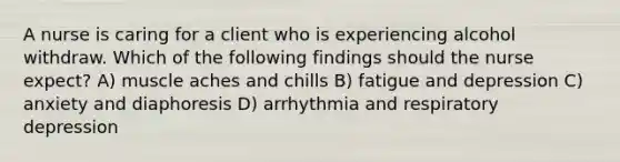 A nurse is caring for a client who is experiencing alcohol withdraw. Which of the following findings should the nurse expect? A) muscle aches and chills B) fatigue and depression C) anxiety and diaphoresis D) arrhythmia and respiratory depression