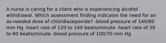 A nurse is caring for a client who is experiencing alcohol withdrawal. Which assessment finding indicates the need for an as-needed dose of chlordiazepoxide? -blood pressure of 140/80 mm Hg -heart rate of 120 to 140 beats/minute -heart rate of 50 to 60 beats/minute -blood pressure of 100/70 mm Hg