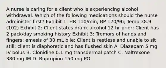 A nurse is caring for a client who is experiencing alcohol withdrawal. Which of the following medications should the nurse administer first? Exhibit 1: HR 110/min; BP 170/96; Temp 38.9 (102) Exhibit 2: Client states drank alcohol 12 hr prior; Client has 2 pack/day smoking history Exhibit 3: Tremors of hands and fingers; emesis of 30 mL bile; Client is restless and unable to sit still; client is diaphoretic and has flushed skin A. Diazepam 5 mg IV bolus B. Clonidine 0.1 mg transdermal patch C. Naltrexone 380 mg IM D. Bupropion 150 mg PO