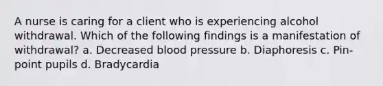 A nurse is caring for a client who is experiencing alcohol withdrawal. Which of the following findings is a manifestation of withdrawal? a. Decreased blood pressure b. Diaphoresis c. Pin-point pupils d. Bradycardia