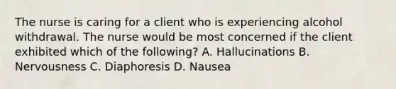 The nurse is caring for a client who is experiencing alcohol withdrawal. The nurse would be most concerned if the client exhibited which of the following? A. Hallucinations B. Nervousness C. Diaphoresis D. Nausea