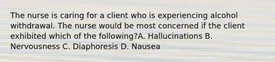 The nurse is caring for a client who is experiencing alcohol withdrawal. The nurse would be most concerned if the client exhibited which of the following?A. Hallucinations B. Nervousness C. Diaphoresis D. Nausea