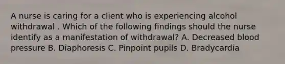 A nurse is caring for a client who is experiencing alcohol withdrawal . Which of the following findings should the nurse identify as a manifestation of withdrawal? A. Decreased blood pressure B. Diaphoresis C. Pinpoint pupils D. Bradycardia