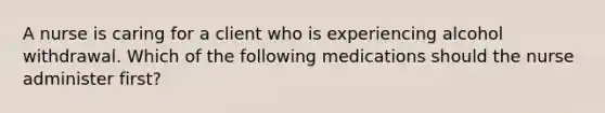 A nurse is caring for a client who is experiencing alcohol withdrawal. Which of the following medications should the nurse administer first?