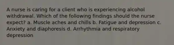 A nurse is caring for a client who is experiencing alcohol withdrawal. Which of the following findings should the nurse expect? a. Muscle aches and chills b. Fatigue and depression c. Anxiety and diaphoresis d. Arrhythmia and respiratory depression