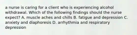 a nurse is caring for a client who is experiencing alcohol withdrawal. Which of the following findings should the nurse expect? A. muscle aches and chills B. fatigue and depression C. anxiety and diaphoresis D. arrhythmia and respiratory depression