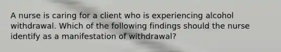 A nurse is caring for a client who is experiencing alcohol withdrawal. Which of the following findings should the nurse identify as a manifestation of withdrawal?