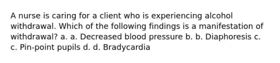 A nurse is caring for a client who is experiencing alcohol withdrawal. Which of the following findings is a manifestation of withdrawal? a. a. Decreased blood pressure b. b. Diaphoresis c. c. Pin-point pupils d. d. Bradycardia