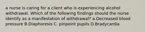 a nurse is caring for a client who is experiencing alcohol withdrawal. Which of the following findings should the nurse identify as a manifestation of withdrawal? a.Decreased blood pressure B.Diaphoresis C. pinpoint pupils D.Bradycardia