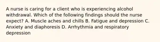 A nurse is caring for a client who is experiencing alcohol withdrawal. Which of the following findings should the nurse expect? A. Muscle aches and chills B. Fatigue and depression C. Anxiety and diaphoresis D. Arrhythmia and respiratory depression