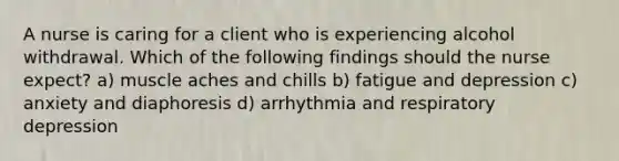 A nurse is caring for a client who is experiencing alcohol withdrawal. Which of the following findings should the nurse expect? a) muscle aches and chills b) fatigue and depression c) anxiety and diaphoresis d) arrhythmia and respiratory depression