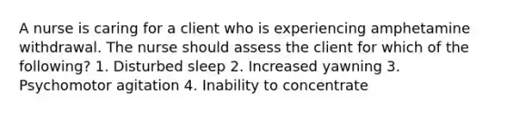 A nurse is caring for a client who is experiencing amphetamine withdrawal. The nurse should assess the client for which of the following? 1. Disturbed sleep 2. Increased yawning 3. Psychomotor agitation 4. Inability to concentrate