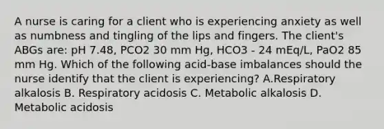 A nurse is caring for a client who is experiencing anxiety as well as numbness and tingling of the lips and fingers. The client's ABGs are: pH 7.48, PCO2 30 mm Hg, HCO3 - 24 mEq/L, PaO2 85 mm Hg. Which of the following acid-base imbalances should the nurse identify that the client is experiencing? A.Respiratory alkalosis B. Respiratory acidosis C. Metabolic alkalosis D. Metabolic acidosis