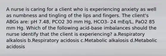 A nurse is caring for a client who is experiencing anxiety as well as numbness and tingling of the lips and fingers. The client's ABGs are: pH 7.48, PCO2 30 mm Hg, HCO3- 24 mEq/L, PaO2 85 mm Hg. Which of the following acid-base imbalances should the nurse identify that the client is experiencing? a.Respiratory alkalosis b.Respiratory acidosis c.Metabolic alkalosis d.Metabolic acidosis