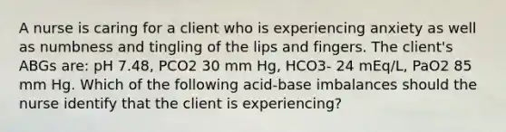 A nurse is caring for a client who is experiencing anxiety as well as numbness and tingling of the lips and fingers. The client's ABGs are: pH 7.48, PCO2 30 mm Hg, HCO3- 24 mEq/L, PaO2 85 mm Hg. Which of the following acid-base imbalances should the nurse identify that the client is experiencing?