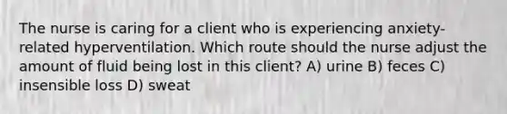 The nurse is caring for a client who is experiencing​ anxiety-related hyperventilation. Which route should the nurse adjust the amount of fluid being lost in this​ client? A) urine B) feces C) insensible loss D) sweat