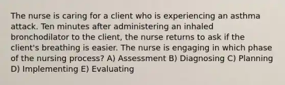 The nurse is caring for a client who is experiencing an asthma attack. Ten minutes after administering an inhaled bronchodilator to the client, the nurse returns to ask if the client's breathing is easier. The nurse is engaging in which phase of the nursing process? A) Assessment B) Diagnosing C) Planning D) Implementing E) Evaluating