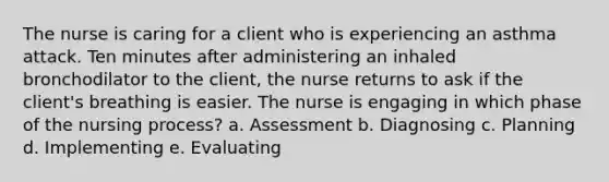 The nurse is caring for a client who is experiencing an asthma attack. Ten minutes after administering an inhaled bronchodilator to the client, the nurse returns to ask if the client's breathing is easier. The nurse is engaging in which phase of the nursing process? a. Assessment b. Diagnosing c. Planning d. Implementing e. Evaluating