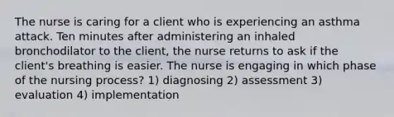 The nurse is caring for a client who is experiencing an asthma attack. Ten minutes after administering an inhaled bronchodilator to the client, the nurse returns to ask if the client's breathing is easier. The nurse is engaging in which phase of the nursing process? 1) diagnosing 2) assessment 3) evaluation 4) implementation