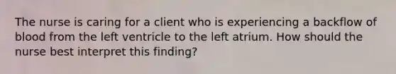 The nurse is caring for a client who is experiencing a backflow of blood from the left ventricle to the left atrium. How should the nurse best interpret this finding?