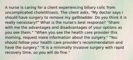 A nurse is caring for a client experiencing biliary colic from uncomplicated cholelithiasis. The client asks, "My doctor says I should have surgery to remove my gallbladder. Do you think it is really necessary?" What is the nurse's best response? "Share with me the advantages and disadvantages of your options as you see them." "When you see the health care provider this morning, request more information about the surgery." "You should follow your health care provider's recommendation and have the surgery." "It is a minimally invasive surgery with rapid recovery time, so you will do fine."