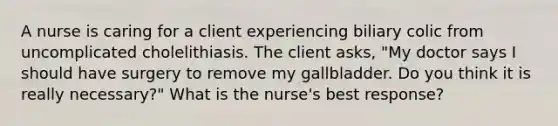 A nurse is caring for a client experiencing biliary colic from uncomplicated cholelithiasis. The client asks, "My doctor says I should have surgery to remove my gallbladder. Do you think it is really necessary?" What is the nurse's best response?